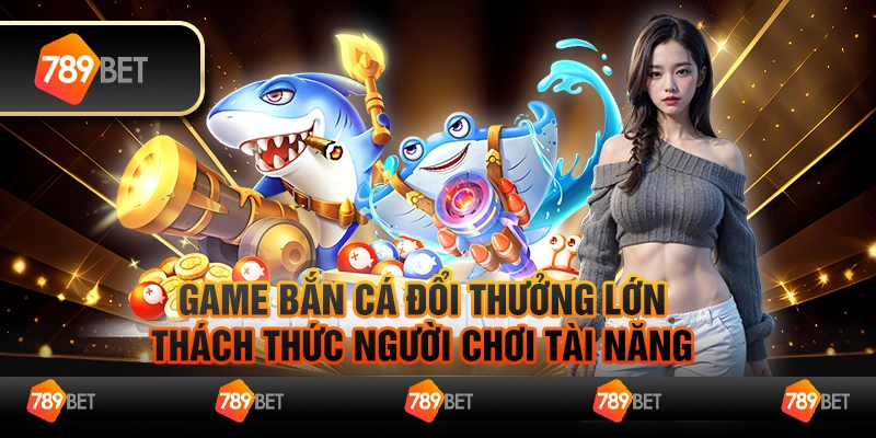 Game bắn cá đổi thưởng lớn, thách thức người chơi tài năng